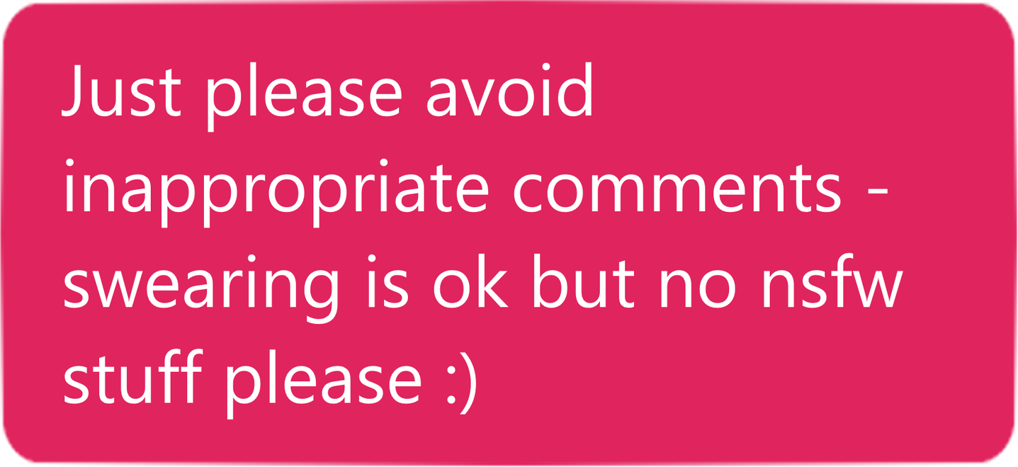 Just please avoid inappropriate comments - swearing is ok but no nsfw stuff please :)
