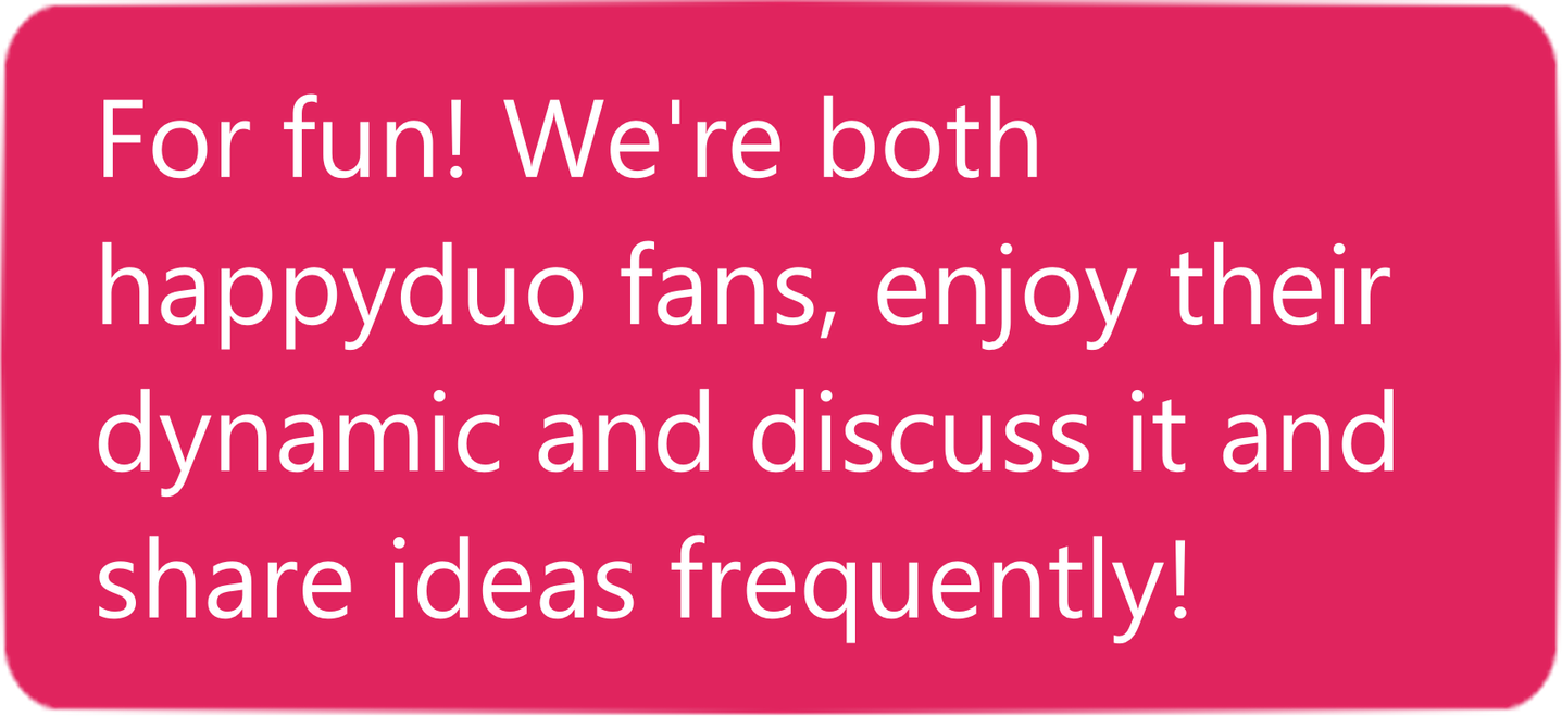 Answer. For fun! We're both happyduo fans, enjoy their dynamic and discuss it and share ideas frequently!